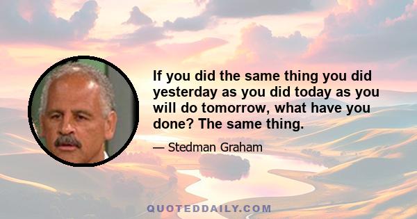 If you did the same thing you did yesterday as you did today as you will do tomorrow, what have you done? The same thing.