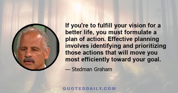 If you're to fulfill your vision for a better life, you must formulate a plan of action. Effective planning involves identifying and prioritizing those actions that will move you most efficiently toward your goal.