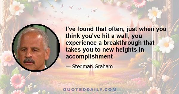 I've found that often, just when you think you've hit a wall, you experience a breakthrough that takes you to new heights in accomplishment