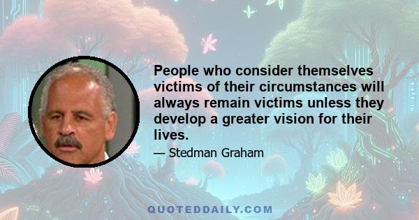 People who consider themselves victims of their circumstances will always remain victims unless they develop a greater vision for their lives.