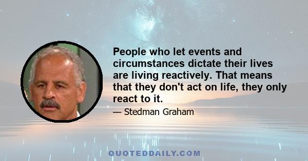 People who let events and circumstances dictate their lives are living reactively. That means that they don't act on life, they only react to it.