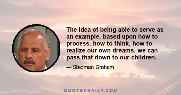 The idea of being able to serve as an example, based upon how to process, how to think, how to realize our own dreams, we can pass that down to our children.