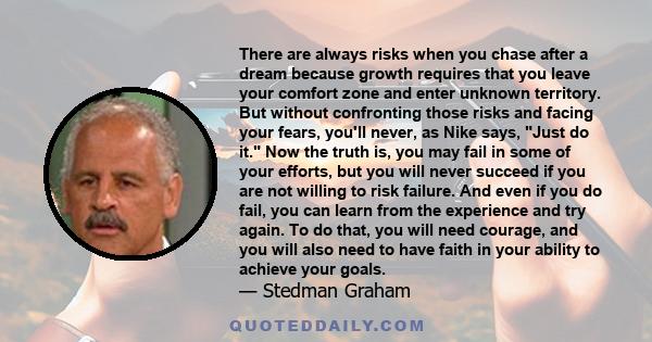 There are always risks when you chase after a dream because growth requires that you leave your comfort zone and enter unknown territory. But without confronting those risks and facing your fears, you'll never, as Nike