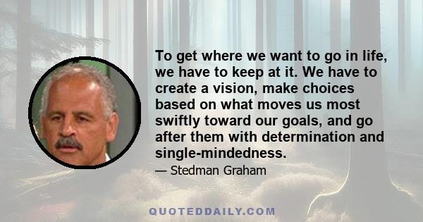 To get where we want to go in life, we have to keep at it. We have to create a vision, make choices based on what moves us most swiftly toward our goals, and go after them with determination and single-mindedness.