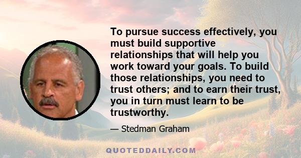 To pursue success effectively, you must build supportive relationships that will help you work toward your goals. To build those relationships, you need to trust others; and to earn their trust, you in turn must learn