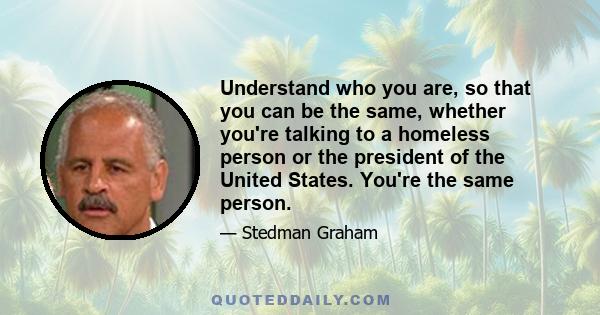 Understand who you are, so that you can be the same, whether you're talking to a homeless person or the president of the United States. You're the same person.