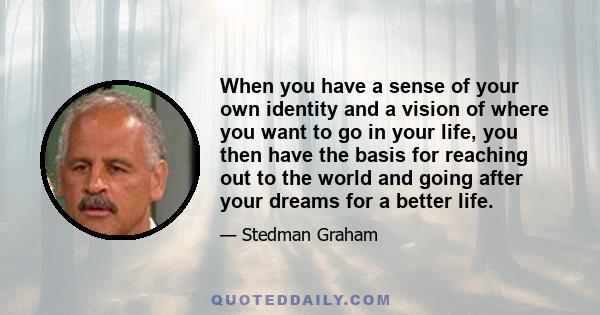 When you have a sense of your own identity and a vision of where you want to go in your life, you then have the basis for reaching out to the world and going after your dreams for a better life.