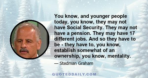 You know, and younger people today, you know, they may not have Social Security. They may not have a pension. They may have 17 different jobs. And so they have to be - they have to, you know, establish somewhat of an