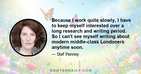 Because I work quite slowly, I have to keep myself interested over a long research and writing period. So I can't see myself writing about modern middle-class Londoners anytime soon.