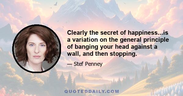 Clearly the secret of happiness...is a variation on the general principle of banging your head against a wall, and then stopping.