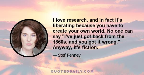 I love research, and in fact it's liberating because you have to create your own world. No one can say I've just got back from the 1860s, and you got it wrong. Anyway, it's fiction.