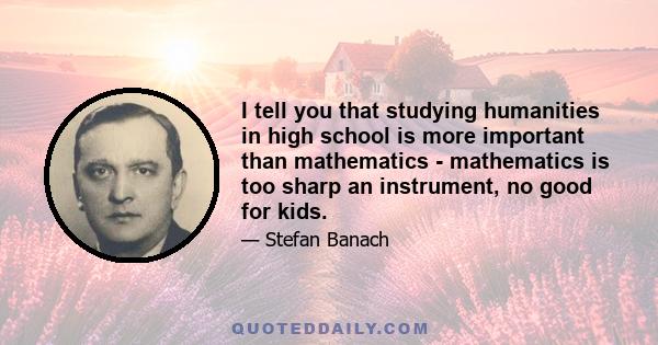 I tell you that studying humanities in high school is more important than mathematics - mathematics is too sharp an instrument, no good for kids.