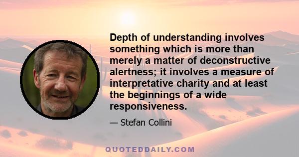 Depth of understanding involves something which is more than merely a matter of deconstructive alertness; it involves a measure of interpretative charity and at least the beginnings of a wide responsiveness.