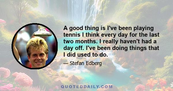 A good thing is I've been playing tennis I think every day for the last two months. I really haven't had a day off. I've been doing things that I did used to do.