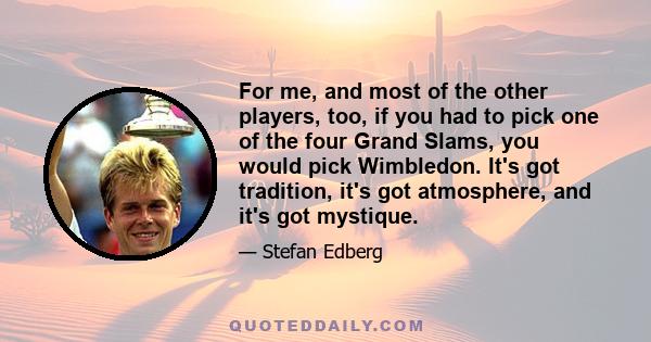 For me, and most of the other players, too, if you had to pick one of the four Grand Slams, you would pick Wimbledon. It's got tradition, it's got atmosphere, and it's got mystique.