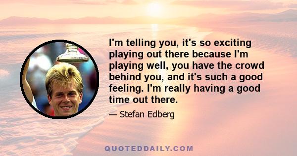 I'm telling you, it's so exciting playing out there because I'm playing well, you have the crowd behind you, and it's such a good feeling. I'm really having a good time out there.