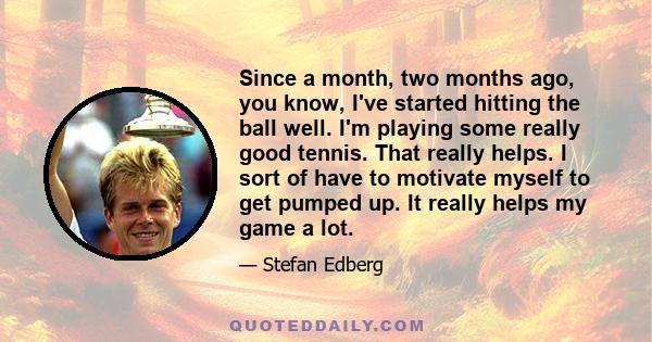 Since a month, two months ago, you know, I've started hitting the ball well. I'm playing some really good tennis. That really helps. I sort of have to motivate myself to get pumped up. It really helps my game a lot.