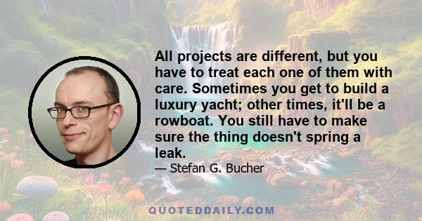 All projects are different, but you have to treat each one of them with care. Sometimes you get to build a luxury yacht; other times, it'll be a rowboat. You still have to make sure the thing doesn't spring a leak.