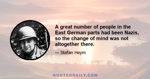 A great number of people in the East German parts had been Nazis, so the change of mind was not altogether there.
