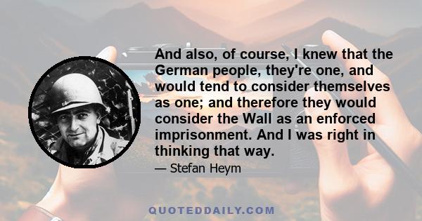 And also, of course, I knew that the German people, they're one, and would tend to consider themselves as one; and therefore they would consider the Wall as an enforced imprisonment. And I was right in thinking that way.