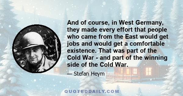 And of course, in West Germany, they made every effort that people who came from the East would get jobs and would get a comfortable existence. That was part of the Cold War - and part of the winning side of the Cold