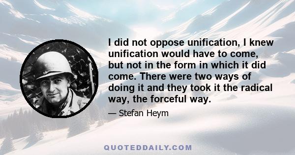 I did not oppose unification, I knew unification would have to come, but not in the form in which it did come. There were two ways of doing it and they took it the radical way, the forceful way.