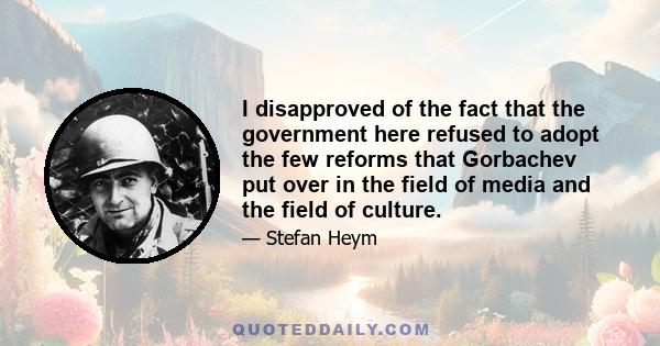 I disapproved of the fact that the government here refused to adopt the few reforms that Gorbachev put over in the field of media and the field of culture.