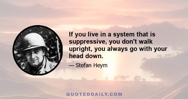 If you live in a system that is suppressive, you don't walk upright, you always go with your head down.