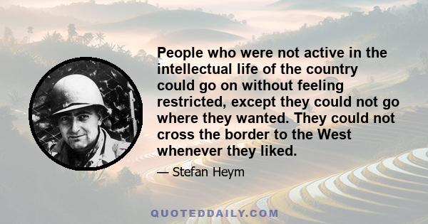 People who were not active in the intellectual life of the country could go on without feeling restricted, except they could not go where they wanted. They could not cross the border to the West whenever they liked.