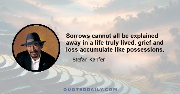 Sorrows cannot all be explained away in a life truly lived, grief and loss accumulate like possessions.