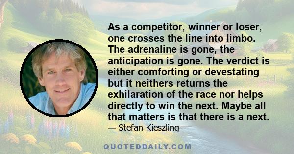 As a competitor, winner or loser, one crosses the line into limbo. The adrenaline is gone, the anticipation is gone. The verdict is either comforting or devestating but it neithers returns the exhilaration of the race