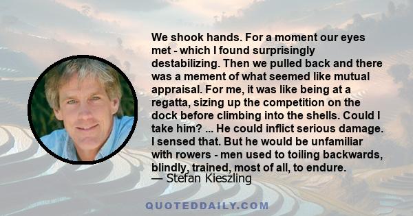 We shook hands. For a moment our eyes met - which I found surprisingly destabilizing. Then we pulled back and there was a mement of what seemed like mutual appraisal. For me, it was like being at a regatta, sizing up