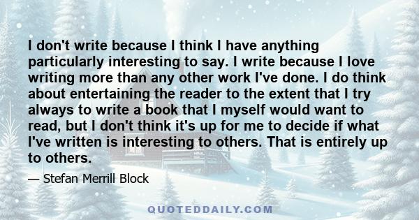 I don't write because I think I have anything particularly interesting to say. I write because I love writing more than any other work I've done. I do think about entertaining the reader to the extent that I try always