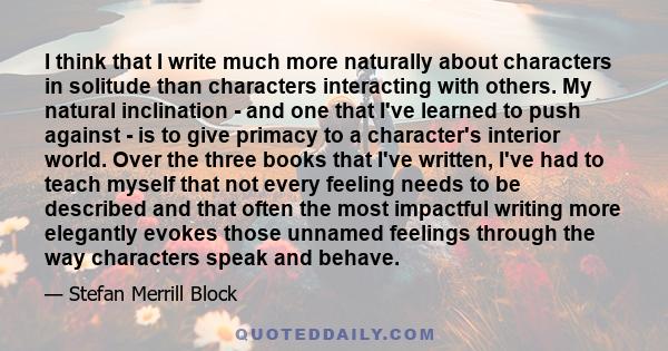 I think that I write much more naturally about characters in solitude than characters interacting with others. My natural inclination - and one that I've learned to push against - is to give primacy to a character's