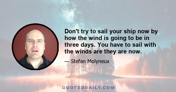 Don't try to sail your ship now by how the wind is going to be in three days. You have to sail with the winds are they are now.