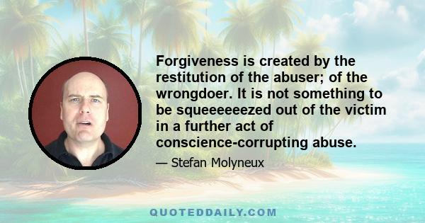 Forgiveness is created by the restitution of the abuser; of the wrongdoer. It is not something to be squeeeeeezed out of the victim in a further act of conscience-corrupting abuse.