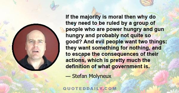 If the majority is moral then why do they need to be ruled by a group of people who are power hungry and gun hungry and probably not quite so good? And evil people want two things: they want something for nothing, and