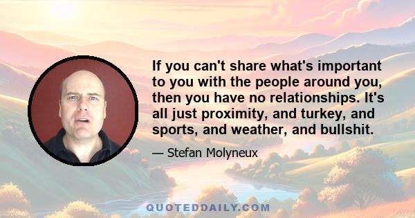 If you can't share what's important to you with the people around you, then you have no relationships. It's all just proximity, and turkey, and sports, and weather, and bullshit.