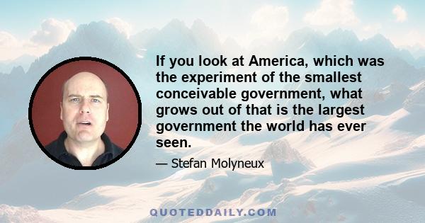 If you look at America, which was the experiment of the smallest conceivable government, what grows out of that is the largest government the world has ever seen.