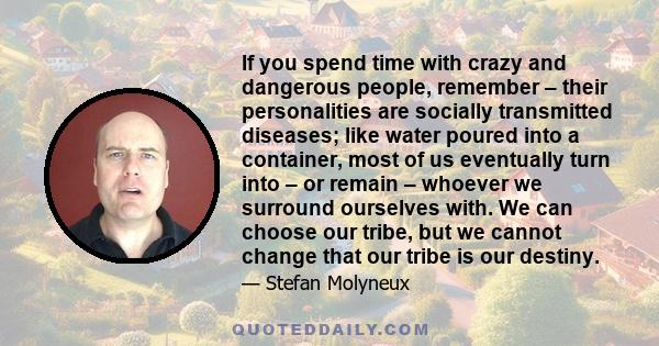 If you spend time with crazy and dangerous people, remember – their personalities are socially transmitted diseases; like water poured into a container, most of us eventually turn into – or remain – whoever we surround