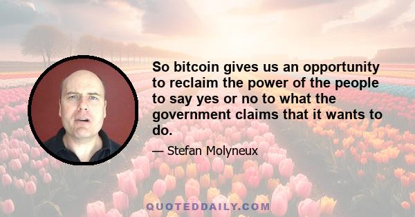 So bitcoin gives us an opportunity to reclaim the power of the people to say yes or no to what the government claims that it wants to do.