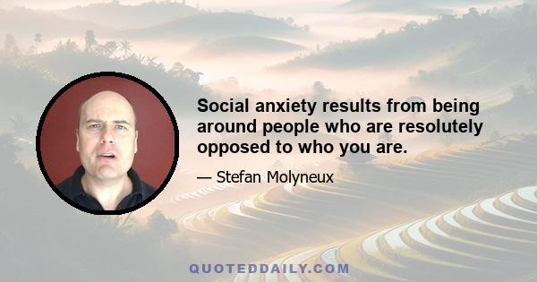 Social anxiety results from being around people who are resolutely opposed to who you are.