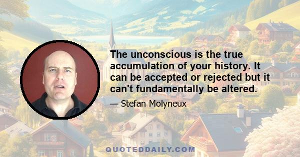 The unconscious is the true accumulation of your history. It can be accepted or rejected but it can't fundamentally be altered.