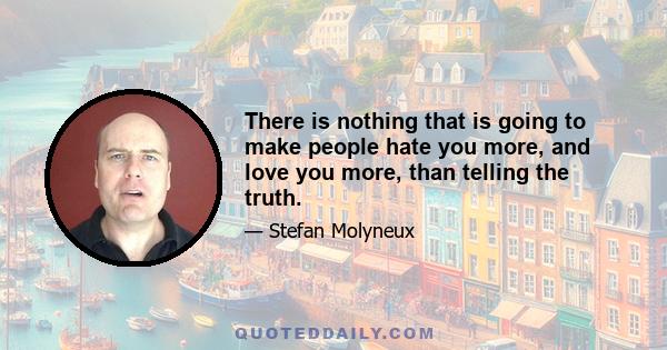 There is nothing that is going to make people hate you more, and love you more, than telling the truth.