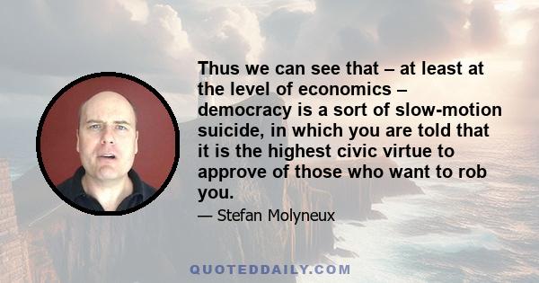 Thus we can see that – at least at the level of economics – democracy is a sort of slow-motion suicide, in which you are told that it is the highest civic virtue to approve of those who want to rob you.