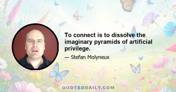 To connect is to dissolve the imaginary pyramids of artificial privilege.