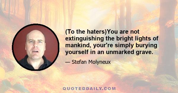 (To the haters)You are not extinguishing the bright lights of mankind, your're simply burying yourself in an unmarked grave.