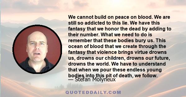 We cannot build on peace on blood. We are still so addicted to this lie. We have this fantasy that we honor the dead by adding to their number. What we need to do is remember that these bodies bury us. This ocean of