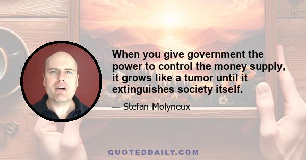 When you give government the power to control the money supply, it grows like a tumor until it extinguishes society itself.