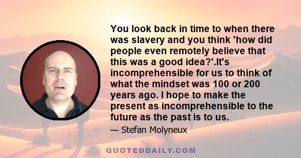 You look back in time to when there was slavery and you think 'how did people even remotely believe that this was a good idea?'.It's incomprehensible for us to think of what the mindset was 100 or 200 years ago. I hope